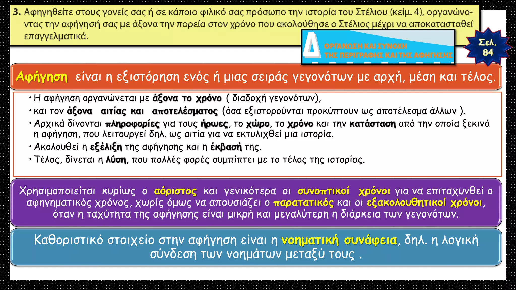 Αφήγηση είναι η εξιστόρηση ενός ή μιας σειράς γεγονότων με αρχή, μέση και τέλος.
•Η αφήγηση οργανώνεται με άξονα το χρόνο ( διαδοχή γεγονότων),
•και τον άξονα αιτίας και αποτελέσματος (όσα εξιστορούνται προκύπτουν ως αποτέλεσμα άλλων ).
•Αρχικά δίνονται πληροφορίες για τους ήρωες, το χώρο, το χρόνο και την κατάσταση από την οποία ξεκινά
η αφήγηση, που λειτουργεί δηλ. ως αιτία για να εκτυλιχθεί μια ιστορία.
•Ακολουθεί η εξέλιξη της αφήγησης και η έκβασή της.
•Τέλος, δίνεται η λύση, που πολλές φορές συμπίπτει με το τέλος της ιστορίας.
Χρησιμοποιείται κυρίως ο αόριστος και γενικότερα οι συνοπτικοί χρόνοι για να επιταχυνθεί ο
αφηγηματικός χρόνος, χωρίς όμως να απουσιάζει ο παρατατικός και οι εξακολουθητικοί χρόνοι,
όταν η ταχύτητα της αφήγησης είναι μικρή και μεγαλύτερη η διάρκεια των γεγονότων.
Καθοριστικό στοιχείο στην αφήγηση είναι η νοηματική συνάφεια, δηλ. η λογική
σύνδεση των νοημάτων μεταξύ τους .
 