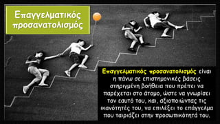 Επαγγελματικός
προσανατολισμός
Επαγγελματικός προσανατολισμός είναι
η πάνω σε επιστημονικές βάσεις
στηριγμένη βοήθεια που πρέπει να
παρέχεται στο άτομο, ώστε να γνωρίσει
τον εαυτό του, και, αξιοποιώντας τις
ικανότητές του, να επιλέξει το επάγγελμα
που ταιριάζει στην προσωπικότητά του.
 