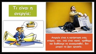 Τι είναι η
ανεργία;
Ανεργία είναι η κατάσταση ενός
ατόμου, που, ενώ είναι ικανό, πρόθυμο
και διαθέσιμο να απασχοληθεί, δεν
μπορεί να βρει εργασία.
 