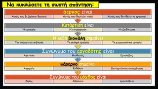 Να κυκλώσετε τη σωστή απάντηση:
Συνώνυμο του μόχθος είναι
Ζήλος Αδράνεια προσπάθεια
πάρεργο σημαίνει
Αγγαρεία Καθήκον Δευτερεύουσα απασχόληση
Συνώνυμο του εργοδότης είναι
Αφεντικό Μισθωτός Εργολάβος
Η λέξη βιοπάλη σημαίνει
Τον αγώνα για επιβίωση Τη σκληρή εργασία Τη χειρωνακτική εργασία
Κατάρτιση είναι
Η εμπειρία Η επιμόρφωση Η εξειδίκευση
άεργος είναι
Αυτός που δε βρίσκει δουλειά Αυτός που δουλεύει πολύ Αυτός που δεν θέλει να εργαστεί
 