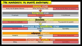 Να κυκλώσετε τη σωστή απάντηση:
Συνώνυμο του μόχθος είναι
Ζήλος Αδράνεια προσπάθεια
πάρεργο σημαίνει
Αγγαρεία Καθήκον Δευτερεύουσα απασχόληση
Συνώνυμο του εργοδότης είναι
Αφεντικό Μισθωτός Εργολάβος
Η λέξη βιοπάλη σημαίνει
Τον αγώνα για επιβίωση Τη σκληρή εργασία Τη χειρωνακτική εργασία
Κατάρτιση είναι
Η εμπειρία Η επιμόρφωση Η εξειδίκευση
άεργος είναι
Αυτός που δε βρίσκει δουλειά Αυτός που δουλεύει πολύ Αυτός που δεν θέλει να εργαστεί
 
