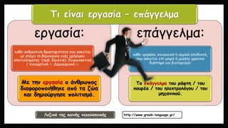 εργασία:
κάθε ανθρώπινη δραστηριότητα που ασκείται
με στόχο τη δημιουργία ενός χρήσιμου
αποτελέσματος· (πρβ. δουλειά): Xειρωνακτική
/ πνευματική ~. Δημιουργική ~.
Mε την εργασία ο άνθρωπος
διαφοροποιήθηκε από τα ζώα
και δημιούργησε πολιτισμό.
επάγγελμα:
κάθε εργασία, κοινωνικά ή νομικά αποδεκτή,
που ασκείται επί μικρό ή μεγάλο χρονικό
διάστημα για βιοπορισμό:
Tο επάγγελμα του ράφτη / του
κουρέα / του ηλεκτρολόγου / του
μηχανικού.
Τι είναι εργασία – επάγγελμα
Λεξικό της κοινής νεοελληνικής http://www.greek-language.gr/
 