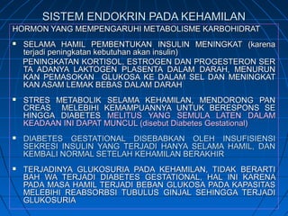 SISTEM ENDOKRIN PADA KEHAMILANSISTEM ENDOKRIN PADA KEHAMILAN
HORMON YANG MEMPENGARUHI METABOLISME KARBOHIDRATHORMON YANG MEMPENGARUHI METABOLISME KARBOHIDRAT
 SELAMA HAMIL PEMBENTUKAN INSULIN MENINGKAT (karenaSELAMA HAMIL PEMBENTUKAN INSULIN MENINGKAT (karena
terjadi peningkatan kebutuhan akan insulin)terjadi peningkatan kebutuhan akan insulin)
PENINGKATAN KORTISOL, ESTROGEN DAN PROGESTERON SERPENINGKATAN KORTISOL, ESTROGEN DAN PROGESTERON SER
TA ADANYA LAKTOGEN PLASENTA DALAM DARAH, MENURUNTA ADANYA LAKTOGEN PLASENTA DALAM DARAH, MENURUN
KAN PEMASOKAN GLUKOSA KE DALAM SEL DAN MENINGKATKAN PEMASOKAN GLUKOSA KE DALAM SEL DAN MENINGKAT
KAN ASAM LEMAK BEBAS DALAM DARAHKAN ASAM LEMAK BEBAS DALAM DARAH
 STRES METABOLIK SELAMA KEHAMILAN, MENDORONG PANSTRES METABOLIK SELAMA KEHAMILAN, MENDORONG PAN
CREAS MELEBIHI KEMAMPUANNYA UNTUK BERESPONS SECREAS MELEBIHI KEMAMPUANNYA UNTUK BERESPONS SE
HINGGA DIABETESHINGGA DIABETES MELITUS YANG SEMULA LATEN DALAMMELITUS YANG SEMULA LATEN DALAM
KEADAAN INI DAPAT MUNCUL (disebut Diabetes Gestational)KEADAAN INI DAPAT MUNCUL (disebut Diabetes Gestational)
 DIABETES GESTATIONAL DISEBABKAN OLEH INSUFISIENSIDIABETES GESTATIONAL DISEBABKAN OLEH INSUFISIENSI
SEKRESI INSULIN YANG TERJADI HANYA SELAMA HAMIL, DANSEKRESI INSULIN YANG TERJADI HANYA SELAMA HAMIL, DAN
KEMBALI NORMAL SETELAH KEHAMILAN BERAKHIRKEMBALI NORMAL SETELAH KEHAMILAN BERAKHIR
 TERJADINYA GLUKOSURIA PADA KEHAMILAN, TIDAK BERARTITERJADINYA GLUKOSURIA PADA KEHAMILAN, TIDAK BERARTI
BAH WA TERJADI DIABETES GESTATIONAL, HAL INI KARENABAH WA TERJADI DIABETES GESTATIONAL, HAL INI KARENA
PADA MASA HAMIL TERJADI BEBAN GLUKOSA PADA KAPASITASPADA MASA HAMIL TERJADI BEBAN GLUKOSA PADA KAPASITAS
MELEBIHI REABSORBSI TUBULUS GINJAL SEHINGGA TERJADIMELEBIHI REABSORBSI TUBULUS GINJAL SEHINGGA TERJADI
GLUKOSURIAGLUKOSURIA
 