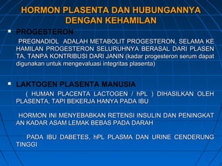 HORMON PLASENTA DAN HUBUNGANNYAHORMON PLASENTA DAN HUBUNGANNYA
DENGAN KEHAMILANDENGAN KEHAMILAN
 PROGESTERON
PREGNADIOL ADALAH METABOLIT PROGESTERON, SELAMA KEPREGNADIOL ADALAH METABOLIT PROGESTERON, SELAMA KE
HAMILAN PROGESTERON SELURUHNYA BERASAL DARI PLASENHAMILAN PROGESTERON SELURUHNYA BERASAL DARI PLASEN
TA, TANPA KONTRIBUSI DARI JANIN (kadar progesteron serum dapatTA, TANPA KONTRIBUSI DARI JANIN (kadar progesteron serum dapat
digunakan untuk mengevaluasi integritas plasenta)digunakan untuk mengevaluasi integritas plasenta)
 LAKTOGEN PLASENTA MANUSIA
( HUMAN PLACENTA LACTOGEN / hPL ) DIHASILKAN OLEH( HUMAN PLACENTA LACTOGEN / hPL ) DIHASILKAN OLEH
PLASENTA, TAPI BEKERJA HANYA PADA IBUPLASENTA, TAPI BEKERJA HANYA PADA IBU
HORMON INI MENYEBABKAN RETENSI INSULIN DAN PENINGKATHORMON INI MENYEBABKAN RETENSI INSULIN DAN PENINGKAT
AN KADAR ASAM LEMAK BEBAS PADA DARAHAN KADAR ASAM LEMAK BEBAS PADA DARAH
PADA IBU DABETES, hPL PLASMA DAN URINE CENDERUNGPADA IBU DABETES, hPL PLASMA DAN URINE CENDERUNG
TINGGITINGGI
 
