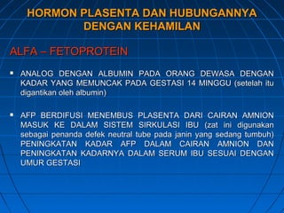 HORMON PLASENTA DAN HUBUNGANNYAHORMON PLASENTA DAN HUBUNGANNYA
DENGAN KEHAMILANDENGAN KEHAMILAN
ALFA – FETOPROTEINALFA – FETOPROTEIN
 ANALOG DENGAN ALBUMIN PADA ORANG DEWASA DENGANANALOG DENGAN ALBUMIN PADA ORANG DEWASA DENGAN
KADAR YANG MEMUNCAK PADA GESTASI 14 MINGGU (setelah ituKADAR YANG MEMUNCAK PADA GESTASI 14 MINGGU (setelah itu
digantikan oleh albumin)digantikan oleh albumin)
 AFP BERDIFUSI MENEMBUS PLASENTA DARI CAIRAN AMNIONAFP BERDIFUSI MENEMBUS PLASENTA DARI CAIRAN AMNION
MASUK KE DALAM SISTEM SIRKULASI IBU (zat ini digunakanMASUK KE DALAM SISTEM SIRKULASI IBU (zat ini digunakan
sebagai penanda defek neutral tube pada janin yang sedang tumbuh)sebagai penanda defek neutral tube pada janin yang sedang tumbuh)
PENINGKATAN KADAR AFP DALAM CAIRAN AMNION DANPENINGKATAN KADAR AFP DALAM CAIRAN AMNION DAN
PENINGKATAN KADARNYA DALAM SERUM IBU SESUAI DENGANPENINGKATAN KADARNYA DALAM SERUM IBU SESUAI DENGAN
UMUR GESTASIUMUR GESTASI
 