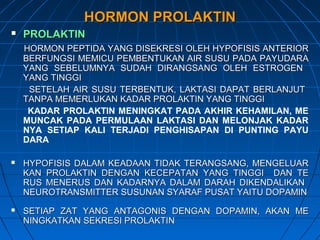 HORMON PROLAKTINHORMON PROLAKTIN
 PROLAKTINPROLAKTIN
HORMON PEPTIDA YANG DISEKRESI OLEH HYPOFISIS ANTERIORHORMON PEPTIDA YANG DISEKRESI OLEH HYPOFISIS ANTERIOR
BERFUNGSI MEMICU PEMBENTUKAN AIR SUSU PADA PAYUDARABERFUNGSI MEMICU PEMBENTUKAN AIR SUSU PADA PAYUDARA
YANG SEBELUMNYA SUDAH DIRANGSANG OLEH ESTROGENYANG SEBELUMNYA SUDAH DIRANGSANG OLEH ESTROGEN
YANG TINGGIYANG TINGGI
SETELAH AIR SUSU TERBENTUK, LAKTASI DAPAT BERLANJUTSETELAH AIR SUSU TERBENTUK, LAKTASI DAPAT BERLANJUT
TANPA MEMERLUKAN KADAR PROLAKTIN YANG TINGGITANPA MEMERLUKAN KADAR PROLAKTIN YANG TINGGI
KADAR PROLAKTIN MENINGKAT PADA AKHIR KEHAMILAN, ME
MUNCAK PADA PERMULAAN LAKTASI DAN MELONJAK KADAR
NYA SETIAP KALI TERJADI PENGHISAPAN DI PUNTING PAYU
DARA
 HYPOFISIS DALAM KEADAAN TIDAK TERANGSANG, MENGELUARHYPOFISIS DALAM KEADAAN TIDAK TERANGSANG, MENGELUAR
KAN PROLAKTIN DENGAN KECEPATAN YANG TINGGI DAN TEKAN PROLAKTIN DENGAN KECEPATAN YANG TINGGI DAN TE
RUS MENERUS DAN KADARNYA DALAM DARAH DIKENDALIKANRUS MENERUS DAN KADARNYA DALAM DARAH DIKENDALIKAN
NEUROTRANSMITTER SUSUNAN SYARAF PUSAT YAITU DOPAMINNEUROTRANSMITTER SUSUNAN SYARAF PUSAT YAITU DOPAMIN
 SETIAP ZAT YANG ANTAGONIS DENGAN DOPAMIN, AKAN MESETIAP ZAT YANG ANTAGONIS DENGAN DOPAMIN, AKAN ME
NINGKATKAN SEKRESI PROLAKTINNINGKATKAN SEKRESI PROLAKTIN
 