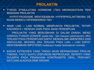 PROLAKTINPROLAKTIN
 TYROID STIMULATING HORMONE (TSH) MENINGKATKAN PEMTYROID STIMULATING HORMONE (TSH) MENINGKATKAN PEM
BEBASAN PROLAKTINBEBASAN PROLAKTIN
HYPOTYROIDISME MENYEBABKAN HYPERPROLAKTINEMIA DEHYPOTYROIDISME MENYEBABKAN HYPERPROLAKTINEMIA DE
NGAN MEMICU HIPERSEKRESI TSHNGAN MEMICU HIPERSEKRESI TSH
 ANAK LAKI – LAKI NORMAL MEMPUNYAI PROLAKTIN, TETAPIANAK LAKI – LAKI NORMAL MEMPUNYAI PROLAKTIN, TETAPI
KADARNYA > RENDAH DARI PADA ANAK PEREMPUANKADARNYA > RENDAH DARI PADA ANAK PEREMPUAN
PROLAKTIN YANG BERLEBIHAN DI DALAM DARAH, MENGPROLAKTIN YANG BERLEBIHAN DI DALAM DARAH, MENG
GANGGU FUNGSI GONADE (pada laki - laki maupun perempuan) JIKAGANGGU FUNGSI GONADE (pada laki - laki maupun perempuan) JIKA
TERJADI PADA PEREMPUAN DAPAT MENGALAMI AMENOREA DANTERJADI PADA PEREMPUAN DAPAT MENGALAMI AMENOREA DAN
ANOVULASI, SEDANG JIKA TERJADI PADA LAKI – LAKI DAPATANOVULASI, SEDANG JIKA TERJADI PADA LAKI – LAKI DAPAT
MENYEBABKAN IMPOTENSI (walaupun kadar testosteron normal)MENYEBABKAN IMPOTENSI (walaupun kadar testosteron normal)
 KADAR ESTROGEN YANG TINGGI AKAN MERANGSANG PROLAKKADAR ESTROGEN YANG TINGGI AKAN MERANGSANG PROLAK
TINEMIA, YAITU SUATU DISFUNGSI REPRODUKSI, SEPERTI YANGTINEMIA, YAITU SUATU DISFUNGSI REPRODUKSI, SEPERTI YANG
DIJUMPAI PADA PEMAKAIAN KONTRASEPSI ORAL, PENYAKITDIJUMPAI PADA PEMAKAIAN KONTRASEPSI ORAL, PENYAKIT
HATI DAN ALKOHOLISME KRONIKHATI DAN ALKOHOLISME KRONIK
 