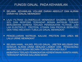 FUNGSI GINJAL PADA KEHAMILANFUNGSI GINJAL PADA KEHAMILAN
 SELAMA KEHAMILAN, VOLUME DARAH ABSOLUT DAN ALIRANSELAMA KEHAMILAN, VOLUME DARAH ABSOLUT DAN ALIRAN
DARAH KE GINJAL MENINGKATDARAH KE GINJAL MENINGKAT
 LAJU FILTRASI GLOMERULUS MENINGKAT SAQMPAI SEBESARLAJU FILTRASI GLOMERULUS MENINGKAT SAQMPAI SEBESAR
50% DAN RESPONS TERHADAP BEBAN NATRIUM TERJADI50% DAN RESPONS TERHADAP BEBAN NATRIUM TERJADI
BERLEBIHAN KARENA TERJADI PENINGKATAN FILTRASI, JUMBERLEBIHAN KARENA TERJADI PENINGKATAN FILTRASI, JUM
LAH ELEKTROLIT, PROTEIN, VITAMIN DAN PRODUK BERNITROLAH ELEKTROLIT, PROTEIN, VITAMIN DAN PRODUK BERNITRO
GEN YANG MELEWATI TUBULUS GINJAL MENINGKATGEN YANG MELEWATI TUBULUS GINJAL MENINGKAT
 PENGELUARAN NATRIUM, KALIUM, PROTEIN DAN UREA MEPENGELUARAN NATRIUM, KALIUM, PROTEIN DAN UREA ME
LALUI URINE MENINGKATLALUI URINE MENINGKAT
 SELAMA HAMIL, KALIKS, PELVIS GINJAL, URETER MELEBAR DANSELAMA HAMIL, KALIKS, PELVIS GINJAL, URETER MELEBAR DAN
KENDUR, ALIRAN URINE MENJADI LAMBAT DAN PENGOSONGKENDUR, ALIRAN URINE MENJADI LAMBAT DAN PENGOSONG
AN KANDUNG KEMIH SECARA TUNTAS MENJADI SULITAN KANDUNG KEMIH SECARA TUNTAS MENJADI SULIT
AKIBATNYA TERJADI PENINGKATAN KERENTANAN WANITA HAMILAKIBATNYA TERJADI PENINGKATAN KERENTANAN WANITA HAMIL
TERHADAP INFEKSI SALURAN KEMIHTERHADAP INFEKSI SALURAN KEMIH
 