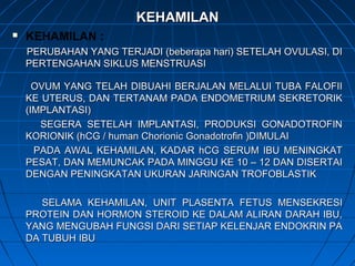 KEHAMILANKEHAMILAN
 KEHAMILAN :
PERUBAHAN YANG TERJADI (beberapa hari) SETELAH OVULASI, DIPERUBAHAN YANG TERJADI (beberapa hari) SETELAH OVULASI, DI
PERTENGAHAN SIKLUS MENSTRUASIPERTENGAHAN SIKLUS MENSTRUASI
OVUM YANG TELAH DIBUAHI BERJALAN MELALUI TUBA FALOFIIOVUM YANG TELAH DIBUAHI BERJALAN MELALUI TUBA FALOFII
KE UTERUS, DAN TERTANAM PADA ENDOMETRIUM SEKRETORIKKE UTERUS, DAN TERTANAM PADA ENDOMETRIUM SEKRETORIK
(IMPLANTASI)(IMPLANTASI)
SEGERA SETELAH IMPLANTASI, PRODUKSI GONADOTROFINSEGERA SETELAH IMPLANTASI, PRODUKSI GONADOTROFIN
KORIONIK (hCG / human Chorionic Gonadotrofin )DIMULAIKORIONIK (hCG / human Chorionic Gonadotrofin )DIMULAI
PADA AWAL KEHAMILAN, KADAR hCG SERUM IBU MENINGKATPADA AWAL KEHAMILAN, KADAR hCG SERUM IBU MENINGKAT
PESAT, DAN MEMUNCAK PADA MINGGU KE 10 – 12 DAN DISERTAIPESAT, DAN MEMUNCAK PADA MINGGU KE 10 – 12 DAN DISERTAI
DENGAN PENINGKATAN UKURAN JARINGAN TROFOBLASTIKDENGAN PENINGKATAN UKURAN JARINGAN TROFOBLASTIK
SELAMA KEHAMILAN, UNIT PLASENTA FETUS MENSEKRESISELAMA KEHAMILAN, UNIT PLASENTA FETUS MENSEKRESI
PROTEIN DAN HORMON STEROID KE DALAM ALIRAN DARAH IBU,PROTEIN DAN HORMON STEROID KE DALAM ALIRAN DARAH IBU,
YANG MENGUBAH FUNGSI DARI SETIAP KELENJAR ENDOKRIN PAYANG MENGUBAH FUNGSI DARI SETIAP KELENJAR ENDOKRIN PA
DA TUBUH IBUDA TUBUH IBU
 