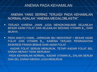 ANEMIA PADA KEHAMILANANEMIA PADA KEHAMILAN
ANEMIA YANG SERING TERJADI PADA KEHAMILANANEMIA YANG SERING TERJADI PADA KEHAMILAN
NORMAL ADALAH “ANEMIA MEGALOBLASTIK”NORMAL ADALAH “ANEMIA MEGALOBLASTIK”
 TERJADI KARENA JANIN JUGA MENGKONSUMSI SEJUMLAHTERJADI KARENA JANIN JUGA MENGKONSUMSI SEJUMLAH
BESAR ASAM FOLAT DAN SEJUMLAH SEDANG VITAMIN BBESAR ASAM FOLAT DAN SEJUMLAH SEDANG VITAMIN B1212 DARIDARI
IBUNYAIBUNYA
 PADA WAKTU HAMIL, JARINGAN IBU MENYERAP > BESAR ASAMPADA WAKTU HAMIL, JARINGAN IBU MENYERAP > BESAR ASAM
FOLAT DAN VITAMIN BFOLAT DAN VITAMIN B1212, KARENA TERJADI PENINGKATAN, KARENA TERJADI PENINGKATAN
EKSKRESI FRAKSI BEBAS DARI ASAM FOLATEKSKRESI FRAKSI BEBAS DARI ASAM FOLAT
KADAR FOLAT SERUM MENURUN, TETAPI KADAR FOLAT SELKADAR FOLAT SERUM MENURUN, TETAPI KADAR FOLAT SEL
DARAH MERAH TIDAK BERUBAHDARAH MERAH TIDAK BERUBAH
PADA KEHAMILAN NORMAL, KADAR VITAMIN BPADA KEHAMILAN NORMAL, KADAR VITAMIN B1212 DALAM SERUMDALAM SERUM
DAN SEL DARAH MERAH JUGA MENURUNDAN SEL DARAH MERAH JUGA MENURUN
 