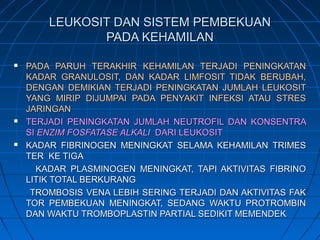 LEUKOSIT DAN SISTEM PEMBEKUANLEUKOSIT DAN SISTEM PEMBEKUAN
PADA KEHAMILANPADA KEHAMILAN
 PADA PARUH TERAKHIR KEHAMILAN TERJADI PENINGKATANPADA PARUH TERAKHIR KEHAMILAN TERJADI PENINGKATAN
KADAR GRANULOSIT, DAN KADAR LIMFOSIT TIDAK BERUBAH,KADAR GRANULOSIT, DAN KADAR LIMFOSIT TIDAK BERUBAH,
DENGAN DEMIKIAN TERJADI PENINGKATAN JUMLAH LEUKOSITDENGAN DEMIKIAN TERJADI PENINGKATAN JUMLAH LEUKOSIT
YANG MIRIP DIJUMPAI PADA PENYAKIT INFEKSI ATAU STRESYANG MIRIP DIJUMPAI PADA PENYAKIT INFEKSI ATAU STRES
JARINGANJARINGAN
 TERJADI PENINGKATAN JUMLAH NEUTROFIL DAN KONSENTRATERJADI PENINGKATAN JUMLAH NEUTROFIL DAN KONSENTRA
SISI ENZIM FOSFATASE ALKALIENZIM FOSFATASE ALKALI DARI LEUKOSITDARI LEUKOSIT
 KADAR FIBRINOGEN MENINGKAT SELAMA KEHAMILAN TRIMESKADAR FIBRINOGEN MENINGKAT SELAMA KEHAMILAN TRIMES
TER KE TIGATER KE TIGA
KADAR PLASMINOGEN MENINGKAT, TAPI AKTIVITAS FIBRINOKADAR PLASMINOGEN MENINGKAT, TAPI AKTIVITAS FIBRINO
LITIK TOTAL BERKURANGLITIK TOTAL BERKURANG
TROMBOSIS VENA LEBIH SERING TERJADI DAN AKTIVITAS FAKTROMBOSIS VENA LEBIH SERING TERJADI DAN AKTIVITAS FAK
TOR PEMBEKUAN MENINGKAT, SEDANG WAKTU PROTROMBINTOR PEMBEKUAN MENINGKAT, SEDANG WAKTU PROTROMBIN
DAN WAKTU TROMBOPLASTIN PARTIAL SEDIKIT MEMENDEKDAN WAKTU TROMBOPLASTIN PARTIAL SEDIKIT MEMENDEK
 