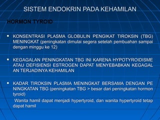 SISTEM ENDOKRIN PADA KEHAMILANSISTEM ENDOKRIN PADA KEHAMILAN
HORMON TYROID
 KONSENTRASI PLASMA GLOBULIN PENGIKAT TIROKSIN (TBG)KONSENTRASI PLASMA GLOBULIN PENGIKAT TIROKSIN (TBG)
MENINGKAT (peningkatan dimulai segera setelah pembuahan sampaiMENINGKAT (peningkatan dimulai segera setelah pembuahan sampai
dengan minggu ke 12)dengan minggu ke 12)
 KEGAGALAN PENINGKATAN TBG INI KARENA HYPOTYROIDISMEKEGAGALAN PENINGKATAN TBG INI KARENA HYPOTYROIDISME
ATAU DEFISIENSI ESTROGEN DAPAT MENYEBABKAN KEGAGALATAU DEFISIENSI ESTROGEN DAPAT MENYEBABKAN KEGAGAL
AN TERJADINYA KEHAMILANAN TERJADINYA KEHAMILAN
 KADAR TIROKSIN PLASMA MENINGKAT BERSAMA DENGAN PEKADAR TIROKSIN PLASMA MENINGKAT BERSAMA DENGAN PE
NINGKATAN TBG (peningkatan TBG > besar dari peningkatan hormonNINGKATAN TBG (peningkatan TBG > besar dari peningkatan hormon
tyroid)tyroid)
Wanita hamil dapat menjadi hypertyroid, dan wanita hypertyroid tetapWanita hamil dapat menjadi hypertyroid, dan wanita hypertyroid tetap
dapat hamildapat hamil
 