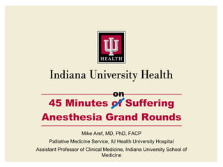 on
45 Minutes of Suffering
Anesthesia Grand Rounds
Mike Aref, MD, PhD, FACP
Palliative Medicine Service, IU Health University Hospital
Assistant Professor of Clinical Medicine, Indiana University School of
Medicine
 