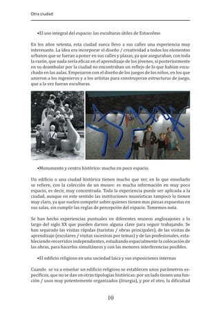 Otra ciudad
10
•El uso integral del espacio: las esculturas útiles de Estocolmo
En los años setenta, esta ciudad sueca llevo a sus calles una experiencia muy
interesante. La idea era incorporar el diseño / creatividad a todos los elementos
urbanos que se fueran a poner en sus calles y plazas, ya que aseguraban, con toda
la razón, que nada sería e�icaz en el aprendizaje de los jóvenes, si posteriormente
en su deambular por la ciudad no encontraban un re�lejo de lo que habían escu-
chado en las aulas. Empezaron con el diseño de los juegos de los niños, en los que
unieron a los ingenieros y a los artistas para construyeran estructuras de juego,
que a la vez fueran esculturas.
•Monumento y centro histórico: mucho en poco espacio.
Un edi�icio o una ciudad histórica tienen mucho que ver, en lo que enseñarlo
se re�iere, con la colección de un museo: es mucha información en muy poco
espacio, es decir, muy concentrada. Toda la experiencia puede ser aplicada a la
ciudad, aunque en este sentido las instituciones museísticas tampoco lo tienen
muy claro, ya que suelen competir sobre quienes tienen mas piezas expuestas en
sus salas, sin cumplir las reglas de percepción del espacio. Tomemos nota.
Se han hecho experiencias puntuales en diferentes museos anglosajones a lo
largo del siglo XX que pueden darnos alguna clave para seguir trabajando. Se
han separado las visitas rápidas (turistas / obras principales), de las visitas de
aprendizaje (escolares / visitas sucesivas por temas) y de las profesionales, esta-
bleciendo recorridos independientes, estudiando espacialmente la colocación de
las obras, para hacerlos simultáneos y con las menores interferencias posibles.
•El edi�icio religioso en una sociedad laica y sus exposiciones internas
Cuando se va a enseñar un edi�icio religioso se establecen unos parámetros es-
pecí�icos, que no se dan en otras tipologías históricas: por un lado tienen una fun-
ción / usos muy potentemente organizados (liturgia), y por el otro, la di�icultad
 