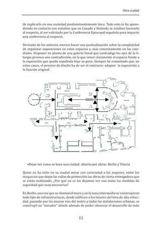 Otra ciudad
11
de explicarlo en una sociedad predominantemente laica. Todo esto lo fui apren-
diendo en contacto con estudios que en Canadá y Holanda se estaban haciendo
al respecto, al ser solicitado por la Conferencia Episcopal española para impartir
una conferencia al respecto.
Derivado de los anterior, merece hacer una puntualización sobre la complejidad
de organizar exposiciones en estos espacios y, más concretamente en las cate-
drales. Disponer en planta de una galería lineal que contradiga los ejes de la li-
turgia provoca una contradicción, en la que vence claramente el espacio frente a
la exposición que queda sepultada bajo su peso. Siempre he comentado que, en
estos casos, el proceso de diseño ha de ser el contrario: adaptar la exposición a
la función original.
•Dejar ver como se hace una ciudad: abierto por obras. Berlín y Vitoria
Quien no ha visto en su ciudad mirar con curiosidad a los mayores, entre los
resquicios que dejan las vallas de protección las obras de cierta envergadura que
se están realizando. ¿Por qué no se las dejamos ver con todas las medidas de
seguridad que sean necesarias?
En Berlín, una vez que se eliminó el muro y en la zona intermedia se construyeron
todo tipo de infraestructuras, desde edi�icios a los túneles del tren de alta veloci-
dad, pasando por las nuevas vías del metro y todas las instalaciones urbanas, se
construyó un “mirador” dónde además de poder observar el desarrollo de todo
 