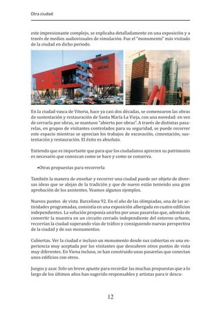 Otra ciudad
12
este impresionante complejo, se explicaba detalladamente en una exposición y a
través de medios audiovisuales de simulación. Fue el “monumento” más visitado
de la ciudad en dicho periodo.
En la ciudad vasca de Vitoria, hace ya casi dos décadas, se comenzaron las obras
de sustentación y restauración de Santa María La Vieja, con una novedad: en vez
de cerrarla por obras, se mantuvo “abierto por obras”. A través de distintas pasa-
relas, en grupos de visitantes controlados para su seguridad, se puede recorrer
este espacio mientras se aprecian los trabajos de excavación, cimentación, sus-
tentación y restauración. El éxito es absoluto.
Entiendo que es importante que para que los ciudadanos aprecien su patrimonio
es necesario que conozcan como se hace y como se conserva.
•Otras propuestas para recorrerla
También la manera de enseñar y recorrer una ciudad puede ser objeto de diver-
sas ideas que se alejan de la tradición y que de nuevo están teniendo una gran
aprobación de los asistentes. Veamos algunos ejemplos.
Nuevos puntos de vista. Barcelona 92. En el año de las olimpiadas, una de las ac-
tividades programadas, consistía en una exposición albergada en cuatro edi�icios
independientes. La solución proponía unirlos por unas pasarelas que, además de
convertir la muestra en un circuito cerrado independiente del entorno urbano,
recorrían la ciudad superando vías de trá�ico y consiguiendo nuevas perspectiva
de la ciudad y de sus monumentos.
Cubiertas. Ver la ciudad e incluso un monumento desde sus cubiertas es una ex-
periencia muy aceptada por los visitantes que descubren otros puntos de vista
muy diferentes. En Viena incluso, se han construido unas pasarelas que conectan
unos edi�icios con otros.
Juegos y azar. Solo un breve apunte para recordar las muchas propuestas que a lo
largo de los últimos años han sugerido responsables y artistas para ir descu-
 