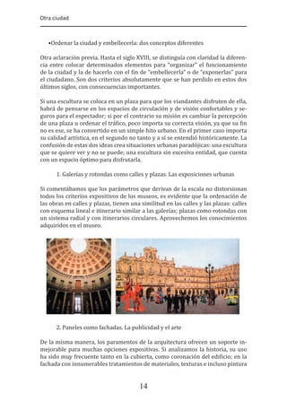 Otra ciudad
14
•Ordenar la ciudad y embellecerla: dos conceptos diferentes
Otra aclaración previa. Hasta el siglo XVIII, se distinguía con claridad la diferen-
cia entre colocar determinados elementos para “organizar” el funcionamiento
de la ciudad y la de hacerlo con el �in de “embellecerla” o de “exponerlas” para
el ciudadano. Son dos criterios absolutamente que se han perdido en estos dos
últimos siglos, con consecuencias importantes.
Si una escultura se coloca en un plaza para que los viandantes disfruten de ella,
habrá de pensarse en los espacios de circulación y de visión confortables y se-
guros para el espectador; si por el contrario su misión es cambiar la percepción
de una plaza u ordenar el trá�ico, poco importa su correcta visión, ya que su �in
no es ese, se ha convertido en un simple hito urbano. En el primer caso importa
su calidad artística, en el segundo no tanto y a sí se entendió históricamente. La
confusión de estas dos ideas crea situaciones urbanas paradójicas: una escultura
que se quiere ver y no se puede; una escultura sin excesiva entidad, que cuenta
con un espacio óptimo para disfrutarla.
1. Galerías y rotondas como calles y plazas. Las exposiciones urbanas
Si comentábamos que los parámetros que derivan de la escala no distorsionan
todos los criterios expositivos de los museos, es evidente que la ordenación de
las obras en calles y plazas, tienen una similitud en las calles y las plazas: calles
con esquema lineal e itinerario similar a las galerías; plazas como rotondas con
un sistema radial y con itinerarios circulares. Aprovechemos los conocimientos
adquiridos en el museo.
2. Paneles como fachadas. La publicidad y el arte
De la misma manera, los paramentos de la arquitectura ofrecen un soporte in-
mejorable para muchas opciones expositivas. Si analizamos la historia, su uso
ha sido muy frecuente tanto en la cubierta, como coronación del edi�icio; en la
fachada con innumerables tratamientos de materiales, texturas e incluso pintura
 