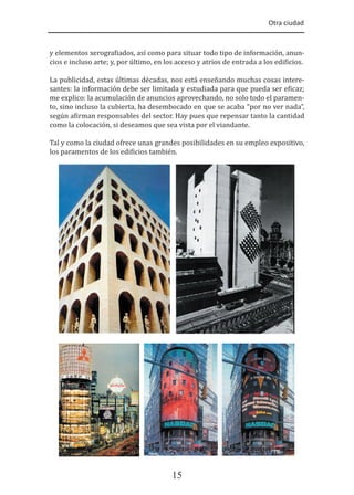 Otra ciudad
15
y elementos xerogra�iados, así como para situar todo tipo de información, anun-
cios e incluso arte; y, por último, en los acceso y atrios de entrada a los edi�icios.
La publicidad, estas últimas décadas, nos está enseñando muchas cosas intere-
santes: la información debe ser limitada y estudiada para que pueda ser e�icaz;
me explico: la acumulación de anuncios aprovechando, no solo todo el paramen-
to, sino incluso la cubierta, ha desembocado en que se acaba “por no ver nada”,
según a�irman responsables del sector. Hay pues que repensar tanto la cantidad
como la colocación, si deseamos que sea vista por el viandante.
Tal y como la ciudad ofrece unas grandes posibilidades en su empleo expositivo,
los paramentos de los edi�icios también.
 