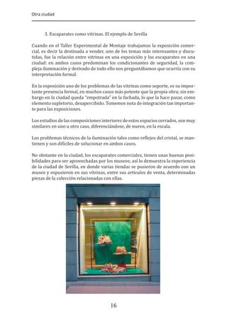 Otra ciudad
16
3. Escaparates como vitrinas. El ejemplo de Sevilla
Cuando en el Taller Experimental de Montaje trabajamos la exposición comer-
cial, es decir la destinada a vender, uno de los temas más interesantes y discu-
tidas, fue la relación entre vitrinas en una exposición y los escaparates en una
ciudad: en ambos casos predominan los condicionantes de seguridad, la com-
pleja iluminación y derivado de todo ello nos preguntábamos que ocurría con su
interpretación formal.
En la exposición uno de los problemas de las vitrinas como soporte, es su impor-
tante presencia formal, en muchos casos más potente que la propia obra; sin em-
bargo en la ciudad queda “empotrada” en la fachada, lo que la hace pasar, como
elemento supletorio, desapercibido. Tomemos nota de integración tan importan-
te para las exposiciones.
Los estudios de las composiciones interiores de estos espacios cerrados, son muy
similares en uno u otro caso, diferenciándose, de nuevo, en la escala.
Los problemas técnicos de la iluminación tales como re�lejos del cristal, se man-
tienen y son di�íciles de solucionar en ambos casos.
No obstante en la ciudad, los escaparates comerciales, tienen unas buenas posi-
bilidades para ser aprovechadas por los museos; así lo demuestra la experiencia
de la ciudad de Sevilla, en donde varias tiendas se pusieron de acuerdo con un
museo y expusieron en sus vitrinas, entre sus artículos de venta, determinadas
piezas de la colección relacionadas con ellas.
 