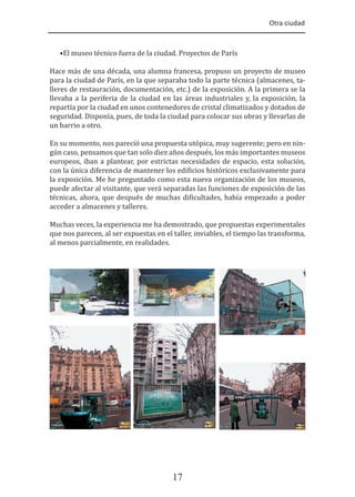 Otra ciudad
17
•El museo técnico fuera de la ciudad. Proyectos de París
Hace más de una década, una alumna francesa, propuso un proyecto de museo
para la ciudad de París, en la que separaba todo la parte técnica (almacenes, ta-
lleres de restauración, documentación, etc.) de la exposición. A la primera se la
llevaba a la periferia de la ciudad en las áreas industriales y, la exposición, la
repartía por la ciudad en unos contenedores de cristal climatizados y dotados de
seguridad. Disponía, pues, de toda la ciudad para colocar sus obras y llevarlas de
un barrio a otro.
En su momento, nos pareció una propuesta utópica, muy sugerente; pero en nin-
gún caso, pensamos que tan solo diez años después, los más importantes museos
europeos, iban a plantear, por estrictas necesidades de espacio, esta solución,
con la única diferencia de mantener los edi�icios históricos exclusivamente para
la exposición. Me he preguntado como esta nueva organización de los museos,
puede afectar al visitante, que verá separadas las funciones de exposición de las
técnicas, ahora, que después de muchas di�icultades, había empezado a poder
acceder a almacenes y talleres.
Muchas veces, la experiencia me ha demostrado, que propuestas experimentales
que nos parecen, al ser expuestas en el taller, inviables, el tiempo las transforma,
al menos parcialmente, en realidades.
 