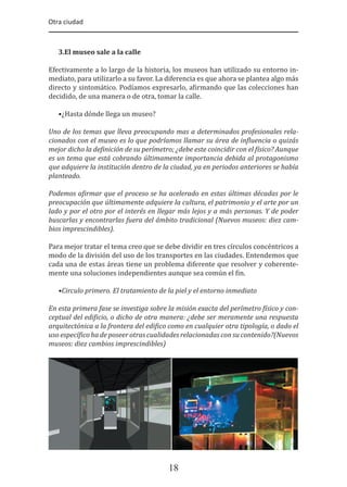 Otra ciudad
18
3.El museo sale a la calle
Efectivamente a lo largo de la historia, los museos han utilizado su entorno in-
mediato, para utilizarlo a su favor. La diferencia es que ahora se plantea algo más
directo y sintomático. Podíamos expresarlo, a�irmando que las colecciones han
decidido, de una manera o de otra, tomar la calle.
•¿Hasta dónde llega un museo?
Uno de los temas que lleva preocupando mas a determinados profesionales rela-
cionados con el museo es lo que podríamos llamar su área de in�luencia o quizás
mejor dicho la de�inición de su perímetro; ¿debe este coincidir con el �ísico? Aunque
es un tema que está cobrando últimamente importancia debida al protagonismo
que adquiere la institución dentro de la ciudad, ya en periodos anteriores se había
planteado.
Podemos a�irmar que el proceso se ha acelerado en estas últimas décadas por le
preocupación que últimamente adquiere la cultura, el patrimonio y el arte por un
lado y por el otro por el interés en llegar más lejos y a más personas. Y de poder
buscarlas y encontrarlas fuera del ámbito tradicional (Nuevos museos: diez cam-
bios imprescindibles).
Para mejor tratar el tema creo que se debe dividir en tres círculos concéntricos a
modo de la división del uso de los transportes en las ciudades. Entendemos que
cada una de estas áreas tiene un problema diferente que resolver y coherente-
mente una soluciones independientes aunque sea común el �in.
•Circulo primero. El tratamiento de la piel y el entorno inmediato
En esta primera fase se investiga sobre la misión exacta del perímetro �ísico y con-
ceptual del edi�icio, o dicho de otra manera: ¿debe ser meramente una respuesta
arquitectónica a la frontera del edi�ico como en cualquier otra tipología, o dado el
uso especí�ico ha de poseer otras cualidades relacionadas con su contenido?(Nuevos
museos: diez cambios imprescindibles)
 