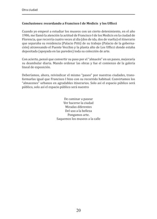 Otra ciudad
20
Conclusiones: recordando a Francisco I de Medicis y los Uf�icci
Cuando yo empecé a estudiar los museos con un cierto detenimiento, en el año
1986, me llamó la atención la actitud de Francisco I de los Medicis en la ciudad de
Florencia, que recorría cuatro veces al día (dos de ida, dos de vuelta) el itinerario
que separaba su residencia (Palacio Pitti) de su trabajo (Palacio de la goberna-
ción) atravesando el Puente Vecchio y la planta alto de Los Uf�icci donde estaba
depositada (apoyada en las paredes) toda su colección de arte.
Con acierto, pensó que convertir su paso por el “almacén” en un paseo, mejoraría
su deambular diaria. Mando ordenar las obras y fue el comienzo de la galería
lineal de exposición.
Deberíamos, ahora, reivindicar el mismo “paseo” por nuestras ciudades, trans-
formarlas igual que Francisco I hizo con su recorrido habitual. Convirtamos los
“almacenes” urbanos en agradables itinerarios. Solo así el espacio público será
público, solo así el espacio público será nuestro
De caminar a pasear
Ver hacerse la ciudad
Miradas diferentes
Del uso a la belleza
Pongamos arte.
Saquemos los museos a la calle
 
