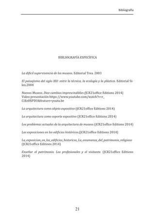Bibliogra�a
21
BIBLIOGRAFÍA ESPECÍFICA
La di�ícil supervivencia de los museos. Editorial Trea. 2003
El paisajismo del siglo XXI: entre la técnica, la ecología y la plástica. Editorial Si-
lex.2004
Nuevos Museos. Diez cambios imprescindibles (JCR21of�ice Editions 2014)
Video presentación https://www.youtube.com/watch?v=r_
CiXzOXPDU&feature=youtu.be
La arquitectura como objeto expositivo (JCR21of�ice Editions 2014)
La arquitectura como soporte expositivo (JCR21of�ice Editions 2014)
Los problemas actuales de la arquitectura de museos (JCR21of�ice Editions 2014)
Las exposiciones en los edi�icios históricos.(JCR21of�ice Editions 2014)
La_exposicion_en_los_edi�icios_historicos_La_ensenanza_del_patrimonio_religioso
(JCR21of�ice Editions 2014)
Enseñar el patrimonio. Los profesionales y el visitante. (JCR21of�ice Editions
2014)
 