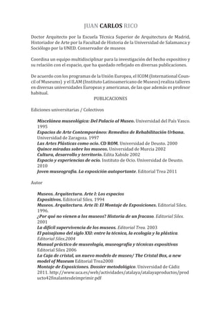 Doctor Arquitecto por la Escuela Técnica Superior de Arquitectura de Madrid,
Historiador de Arte por la Facultad de Historia de la Universidad de Salamanca y
Sociólogo por la UNED. Conservador de museos
Coordina un equipo multidisciplinar para la investigación del hecho expositivo y
su relación con el espacio, que ha quedado re�lejado en diversas publicaciones.
De acuerdo con los programas de la Unión Europea, el ICOM (International Coun-
cil of Museums) y el ILAM (Instituto Latinoamericano de Museos) realiza talleres
en diversas universidades Europeas y americanas, de las que además es profesor
habitual.
PUBLICACIONES
Ediciones universitarias / Colectivos
Miscelánea museológica: Del Palacio al Museo. Universidad del País Vasco.
1995
Espacios de Arte Contemporáneo: Remedios de Rehabilitación Urbana.
Universidad de Zaragoza. 1997
Las Artes Plásticas como ocio. CD ROM. Universidad de Deusto. 2000
Quince miradas sobre los museos. Universidad de Murcia 2002
Cultura, desarrollo y territorio. Edita Xabide 2002
Espacio y experiencias de ocio. Instituto de Ocio. Universidad de Deusto.
2010
Joven museogra�ía. La exposición autoportante. Editorial Trea 2011
Autor
Museos. Arquitectura. Arte I: Los espacios
Expositivos. Ediitorial Silex. 1994
Museos. Arquitectura. Arte II: El Montaje de Exposiciones. Editorial Silex.
1996.
¿Por qué no vienen a los museos? Historia de un fracaso. Editorial Silex.
2001
La di�ícil supervivencia de los museos. Editorial Trea. 2003
El paisajismo del siglo XXI: entre la técnica, la ecología y la plástica.
Editorial Silex.2004
Manual práctico de museología, museogra�ía y técnicas expositivas
Editorial Silex 2006
La Caja de cristal, un nuevo modelo de museo/ The Cristal Box, a new
model of Museum Editorial Trea2008
Montaje de Exposiciones. Dossier metodológico. Universidad de Cádiz
2011. http://www.uca.es/web/actividades/atalaya/atalayaproductos/prod
ucto42�inalantesdeimprimir.pdf
JUAN CARLOS RICO
 