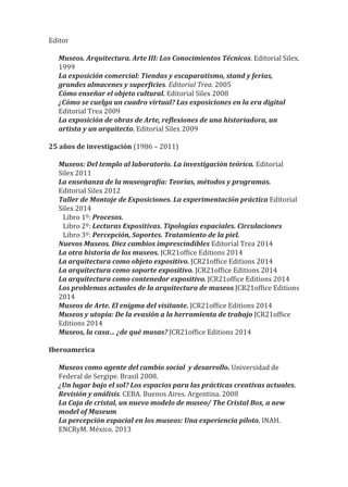 Editor
Museos. Arquitectura. Arte III: Los Conocimientos Técnicos. Editorial Silex.
1999
La exposición comercial: Tiendas y escaparatismo, stand y ferias,
grandes almacenes y super�icies. Editorial Trea. 2005
Cómo enseñar el objeto cultural. Editorial Silex 2008
¿Cómo se cuelga un cuadro virtual? Las exposiciones en la era digital
Editorial Trea 2009
La exposición de obras de Arte, re�lexiones de una historiadora, un
artista y un arquitecto. Editorial Silex 2009
25 años de investigación (1986 – 2011)
Museos: Del templo al laboratorio. La investigación teórica. Editorial
Silex 2011
La enseñanza de la museogra�ía: Teorías, métodos y programas.
Editorial Silex 2012
Taller de Montaje de Exposiciones. La experimentación práctica Editorial
Silex 2014
Libro 1º: Procesos.
Libro 2º: Lecturas Expositivas. Tipologías espaciales. Circulaciones
Libro 3º: Percepción, Soportes. Tratamiento de la piel.
Nuevos Museos. Diez cambios imprescindibles Editorial Trea 2014
La otra historia de los museos. JCR21of�ice Editions 2014
La arquitectura como objeto expositivo. JCR21of�ice Editions 2014
La arquitectura como soporte expositivo. JCR21of�ice Editions 2014
La arquitectura como contenedor expositivo. JCR21of�ice Editions 2014
Los problemas actuales de la arquitectura de museos JCR21of�ice Editions
2014
Museos de Arte. El enigma del visitante. JCR21of�ice Editions 2014
Museos y utopía: De la evasión a la herramienta de trabajo JCR21of�ice
Editions 2014
Museos, la casa… ¿de qué musas? JCR21of�ice Editions 2014
Iberoamerica
Museos como agente del cambio social y desarrollo. Universidad de
Federal de Sergipe. Brasil 2008.
¿Un lugar bajo el sol? Los espacios para las prácticas creativas actuales.
Revisión y análisis. CEBA. Buenos Aires. Argentina. 2008
La Caja de cristal, un nuevo modelo de museo/ The Cristal Box, a new
model of Museum
La percepción espacial en los museos: Una experiencia piloto. INAH.
ENCRyM. México. 2013
 