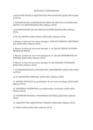 ARTÍCULOS Y CONFERENCIAS
1.QUÉ PUEDE HACER LA ARQUITECTURA POR LOS MUSEOS (JCR21of�ice Editio-
ns 2014)
2. DIFERENCIAS DE LA EXPOSICIÓN DE OBRAS DE ARTE EN LA CULTURA OCCI-
DENTAL Y LA ORIENTAL(JCR21of�ice Editions 2014)
3.LAS EXPOSICIONES EN LOS EDIFICIOS HISTÓRICOS.(JCR21of�ice Editions
2014)
4. DE VILLANUEVA A ZAHA HADID. (JCR21of�ice Editions 2014)
5. Museos: en busca de una nueva tipología I. ANÁLISIS TEÓRICOS Y METODOLO-
GÍA. (JCR21of�ice Editions 2014)
6. Museos: en busca de una nueva tipología II. LA CAJA DE CRISTAL UN NUEVO
MODELO DE MUSEO .
7. Museos: en busca de una nueva tipología III. EL TALLER EXPERIMENTAL DE
MONTAJE. (JCR21of�ice Editions 2014)
8. Museos: en busca de una nueva tipología IV. LAS UNIDADES INTEGRADAS.
(JCR21of�ice Editions 2014)
9. LA MUSEOGRAFÍA EN LA SOCIEDAD DEL CONOCIMIENTO. (JCR21of�ice Editio-
ns 2014)
10. LA EXPOSICIÓN COMERCIAL. (JCR21of�ice Editions 2014)
11. MUSEOS VIRTUALES, las posibilidades de una nueva tecnología. (JCR21of�ice
Editions 2014)
12. ENSEÑAR EL PATRIMONIO. Los profesionales y el visitante. (JCR21of�ice
Editions 2014)
13. PATRIMONIO NATURAL Y PATRIMONIO CULTURAL (JCR21of�ice Editions
2014)
14. ARQUITECTURA, ARQUITECTOS Y MUSEOS. (JCR21of�ice Editions 2014)
15. OTRA CIUDAD. (JCR21of�ice Editions 2014)
 
