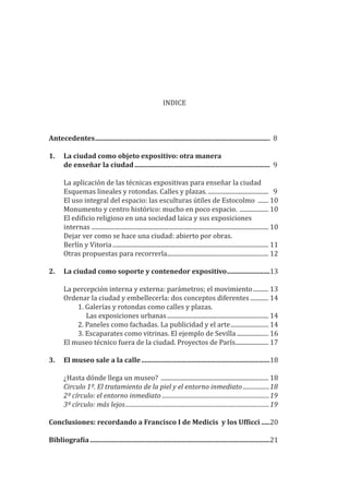 INDICE
Antecedentes...................................................................................................... 8
1. La ciudad como objeto expositivo: otra manera
de enseñar la ciudad............................................................................... 9
La aplicación de las técnicas expositivas para enseñar la ciudad
Esquemas lineales y rotondas. Calles y plazas. ........................................ 9
El uso integral del espacio: las esculturas útiles de Estocolmo ....... 10
Monumento y centro histórico: mucho en poco espacio. ................... 10
El edi�icio religioso en una sociedad laica y sus exposiciones
internas ..................................................................................................................... 10
Dejar ver como se hace una ciudad: abierto por obras.
Berlín y Vitoria....................................................................................................... 11
Otras propuestas para recorrerla................................................................... 12
2. La ciudad como soporte y contenedor expositivo.........................13
La percepción interna y externa: parámetros; el movimiento.......... 13
Ordenar la ciudad y embellecerla: dos conceptos diferentes ............ 14
1. Galerías y rotondas como calles y plazas.
Las exposiciones urbanas................................................................... 14
2. Paneles como fachadas. La publicidad y el arte......................... 14
3. Escaparates como vitrinas. El ejemplo de Sevilla ..................... 16
El museo técnico fuera de la ciudad. Proyectos de París...................... 17
3. El museo sale a la calle...........................................................................18
¿Hasta dónde llega un museo? ....................................................................... 18
Circulo 1º. El tratamiento de la piel y el entorno inmediato ..................18
2º círculo: el entorno inmediato .........................................................................19
3º círculo: más lejos..................................................................................................19
Conclusiones: recordando a Francisco I de Medicis y los Uf�icci .....20
Bibliogra�ía.........................................................................................................21
 