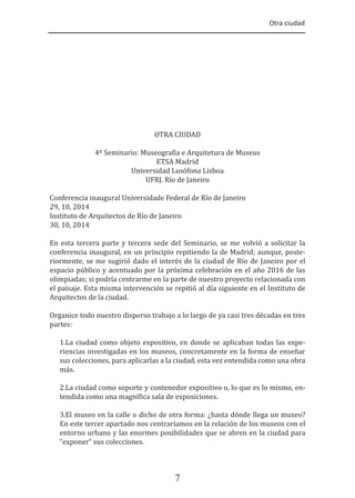 Otra ciudad
7
OTRA CIUDAD
4º Seminario: Museogra�ía e Arquitetura de Museus
ETSA Madrid
Universidad Lusófona Lisboa
UFRJ. Río de Janeiro
Conferencia inaugural Universidade Federal de Río de Janeiro
29, 10, 2014
Instituto de Arquitectos de Río de Janeiro
30, 10, 2014
En esta tercera parte y tercera sede del Seminario, se me volvió a solicitar la
conferencia inaugural, en un principio repitiendo la de Madrid; aunque, poste-
riormente, se me sugirió dado el interés de la ciudad de Río de Janeiro por el
espacio público y acentuado por la próxima celebración en el año 2016 de las
olimpiadas; si podría centrarme en la parte de nuestro proyecto relacionada con
el paisaje. Esta misma intervención se repitió al día siguiente en el Instituto de
Arquitectos de la ciudad.
Organice todo nuestro disperso trabajo a lo largo de ya casi tres décadas en tres
partes:
1.La ciudad como objeto expositivo, en donde se aplicaban todas las expe-
riencias investigadas en los museos, concretamente en la forma de enseñar
sus colecciones, para aplicarlas a la ciudad, esta vez entendida como una obra
más.
2.La ciudad como soporte y contenedor expositivo o, lo que es lo mismo, en-
tendida como una magní�ica sala de exposiciones.
3.El museo en la calle o dicho de otra forma: ¿hasta dónde llega un museo?
En este tercer apartado nos centraríamos en la relación de los museos con el
entorno urbano y las enormes posibilidades que se abren en la ciudad para
“exponer” sus colecciones.
 