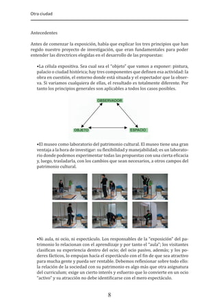Otra ciudad
8
Antecedentes
Antes de comenzar la exposición, había que explicar los tres principios que han
regido nuestro proyecto de investigación, que eran fundamentales para poder
entender las directrices elegidas en el desarrollo de las propuestas:
•La célula expositiva. Sea cual sea el “objeto” que vamos a exponer: pintura,
palacio o ciudad histórica; hay tres componentes que de�inen esa actividad: la
obra en cuestión, el entorno donde está situada y el espectador que la obser-
va. Si variamos cualquiera de ellas, el resultado es totalmente diferente. Por
tanto los principios generales son aplicables a todos los casos posibles.
•El museo como laboratorio del patrimonio cultural. El museo tiene una gran
ventaja a la hora de investigar: su �lexibilidad y manejabilidad; es un laborato-
rio donde podemos experimentar todas las propuestas con una cierta e�icacia
y, luego, trasladarla, con los cambios que sean necesarios, a otros campos del
patrimonio cultural.
•Ni aula, ni ocio, ni espectáculo. Los responsables de la “exposición” del pa-
trimonio lo relacionan con el aprendizaje y por tanto el “aula”; los visitantes
clasi�ican su experiencia dentro del ocio; del ocio pasivo, además; y los po-
deres fácticos, lo empujan hacía el espectáculo con el �in de que sea atractivo
para mucha gente y pueda ser rentable. Debemos re�lexionar sobre todo ello:
la relación de la sociedad con su patrimonio es algo más que otra asignatura
del curriculum; exige un cierto interés y esfuerzo que lo convierte en un ocio
“activo” y su atracción no debe identi�icarse con el mero espectáculo.
 