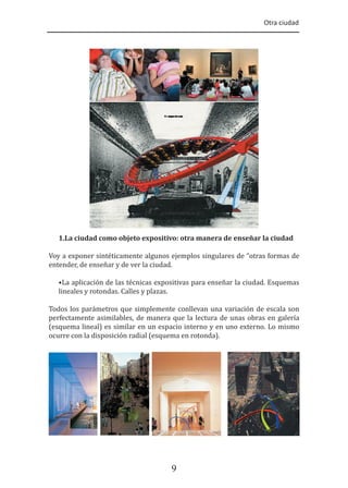 Otra ciudad
9
1.La ciudad como objeto expositivo: otra manera de enseñar la ciudad
Voy a exponer sintéticamente algunos ejemplos singulares de “otras formas de
entender, de enseñar y de ver la ciudad.
•La aplicación de las técnicas expositivas para enseñar la ciudad. Esquemas
lineales y rotondas. Calles y plazas.
Todos los parámetros que simplemente conllevan una variación de escala son
perfectamente asimilables, de manera que la lectura de unas obras en galería
(esquema lineal) es similar en un espacio interno y en uno externo. Lo mismo
ocurre con la disposición radial (esquema en rotonda).
 