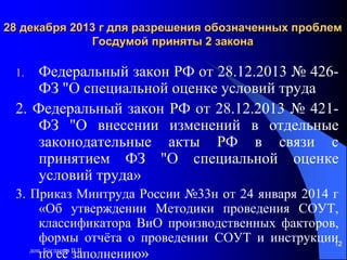 доц. Богданов В.В.
12
28 декабря 2013 г для разрешения обозначенных проблем
Госдумой приняты 2 закона
1. Федеральный закон РФ от 28.12.2013 № 426-
ФЗ "О специальной оценке условий труда
2. Федеральный закон РФ от 28.12.2013 № 421-
ФЗ "О внесении изменений в отдельные
законодательные акты РФ в связи с
принятием ФЗ "О специальной оценке
условий труда»
3. Приказ Минтруда России №33н от 24 января 2014 г
«Об утверждении Методики проведения СОУТ,
классификатора ВиО производственных факторов,
формы отчёта о проведении СОУТ и инструкции
по её заполнению»
12
 
