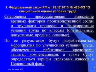 доц. Богданов В.В.
13
1. Федеральный закон РФ от 28.12.2013 № 426-ФЗ "О
специальной оценке условий труда
Спецоценка предусматривает выявление
вредных факторов производственной среды
и трудового процесса и ранжирование
условий труда по классам (оптимальные,
допустимые, вредные, опасные).
По ее результатам будут разрабатываться
мероприятия по улучшению условий труда,
обеспечению работников средствами
защиты, компенсациями, а также будут
определяться тарифы страховых взносов в
Пенсионный фонд
13
 