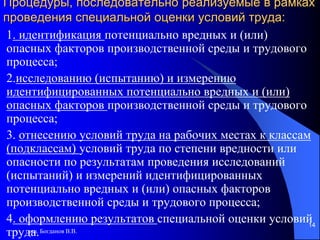 доц. Богданов В.В.
14
Процедуры, последовательно реализуемые в рамках
проведения специальной оценки условий труда:
1. идентификация потенциально вредных и (или)
опасных факторов производственной среды и трудового
процесса;
2.исследованию (испытанию) и измерению
идентифицированных потенциально вредных и (или)
опасных факторов производственной среды и трудового
процесса;
3. отнесению условий труда на рабочих местах к классам
(подклассам) условий труда по степени вредности или
опасности по результатам проведения исследований
(испытаний) и измерений идентифицированных
потенциально вредных и (или) опасных факторов
производственной среды и трудового процесса;
4. оформлению результатов специальной оценки условий
труда.
 