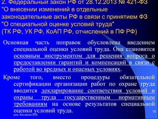 доц. Богданов В.В.
15
2. Федеральный закон РФ от 28.12.2013 № 421-ФЗ
"О внесении изменений в отдельные
законодательные акты РФ в связи с принятием ФЗ
"О специальной оценке условий труда"
(ТК РФ, УК РФ, КоАП РФ, отчислений в ПФ РФ)
Основная часть поправок обусловлена введением
специальной оценки условий труда. Она становится
основным инструментом для решения вопроса о
предоставлении гарантий и компенсаций в связи с
работой во вредных и опасных условиях.
Кроме того, вместо процедуры обязательной
сертификации организации работ по охране труда
вводится декларирование соответствия условий и
охраны труда государственным нормативным
требованиям на основе результатов специальной
оценки условий труда.
 
