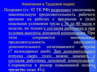 доц. Богданов В.В.
16
Изменения в Трудовой кодекс
. Поправки (ст. 92 ТК РФ) разрешают увеличивать
максимальную продолжительность рабочего
времени на работах с вредными и (или)
опасными условиями труда с 36 до 40 часов в
неделю, но только с согласия работника и при
условии выплаты денежной компенсации. При
этом сохраняется минимальная
продолжительность ежегодного
дополнительного оплачиваемого отпуска
(7 календарных дней). Дни дополнительного
отпуска сверх этого можно заменять с
согласия работника денежной компенсацией.
Сохраняется и размер повышенной оплаты
труда (не ниже 4%).
 