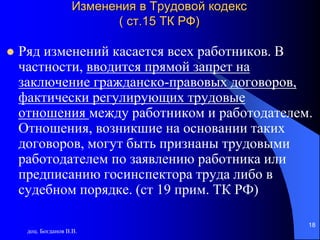 доц. Богданов В.В.
18
Изменения в Трудовой кодекс
( ст.15 ТК РФ)
 Ряд изменений касается всех работников. В
частности, вводится прямой запрет на
заключение гражданско-правовых договоров,
фактически регулирующих трудовые
отношения между работником и работодателем.
Отношения, возникшие на основании таких
договоров, могут быть признаны трудовыми
работодателем по заявлению работника или
предписанию госинспектора труда либо в
судебном порядке. (ст 19 прим. ТК РФ)
 