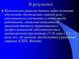 В результате
 Комплексное решение данных задач позволит
обеспечить достижение главной цели –
качественного улучшения условий труда
работников, снижения показателей
производственного травматизма и
профессиональной заболеваемости в
среднесрочной перспективе (7-10 лет) в 1,5 – 2
раза, т.е. до уровней, достигнутых в развитых
странах (США, Япония).
 