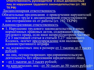 доц. Богданов В.В.
23
Ответственность руководителя и иных должностных
лиц за нарушения трудового законодательства (ст. 362
ТК РФ)
Дисциплинарная ответственность
Обязательные предписания о привлечении нарушителей
законов о труде к дисциплинарной ответственности
или отстранении их от работы (ст. 192 ТКРФ)
Административная ответственность
 1. Нарушение трудового законодательства и иных
нормативных правовых актов, содержащих нормы
трудового права, если иное непредусмотрено частями
2 и 3 настоящей статьи и статьей 5.271 настоящего
Кодекса, -влечет предупреждение или наложение
административного штрафа
 на должностных лиц в размере от 1 тысячи до 5 тысяч
рублей;
 на лиц, осуществляющих предпринимательскую
деятельность без образования юридического лица,
 - от 1 тысячи до 5 тысяч рублей;
 на юридических лиц - от 30 тысяч до 50 тысяч рублей
 