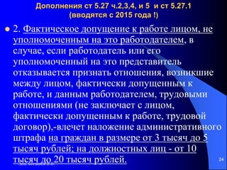 доц. Богданов В.В.
24
Дополнения ст 5.27 ч.2,3,4, и 5 и ст 5.27.1
(вводятся с 2015 года !)
 2. Фактическое допущение к работе лицом, не
уполномоченным на это работодателем, в
случае, если работодатель или его
уполномоченный на это представитель
отказывается признать отношения, возникшие
между лицом, фактически допущенным к
работе, и данным работодателем, трудовыми
отношениями (не заключает с лицом,
фактически допущенным к работе, трудовой
договор),-влечет наложение административного
штрафа на граждан в размере от 3 тысяч до 5
тысяч рублей; на должностных лиц - от 10
тысяч до 20 тысяч рублей.
 