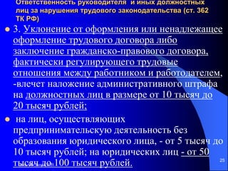 доц. Богданов В.В.
25
Ответственность руководителя и иных должностных
лиц за нарушения трудового законодательства (ст. 362
ТК РФ)
 3. Уклонение от оформления или ненадлежащее
оформление трудового договора либо
заключение гражданско-правового договора,
фактически регулирующего трудовые
отношения между работником и работодателем,
-влечет наложение административного штрафа
на должностных лиц в размере от 10 тысяч до
20 тысяч рублей;
 на лиц, осуществляющих
предпринимательскую деятельность без
образования юридического лица, - от 5 тысяч до
10 тысяч рублей; на юридических лиц - от 50
тысяч до 100 тысяч рублей.
 