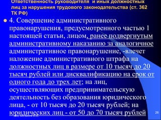 доц. Богданов В.В.
26
Ответственность руководителя и иных должностных
лиц за нарушения трудового законодательства (ст. 362
ТК РФ)
 4. Совершение административного
правонарушения, предусмотренного частью 1
настоящей статьи, лицом, ранее подвергнутым
административному наказанию за аналогичное
административное правонарушение, -влечет
наложение административного штрафа на
должностных лиц в размере от 10 тысяч до 20
тысяч рублей или дисквалификацию на срок от
одного года до трех лет; на лиц,
осуществляющих предпринимательскую
деятельность без образования юридического
лица, - от 10 тысяч до 20 тысяч рублей; на
юридических лиц - от 50 до 70 тысяч рублей
 