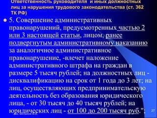 доц. Богданов В.В.
27
Ответственность руководителя и иных должностных
лиц за нарушения трудового законодательства (ст. 362
ТК РФ)
 5. Совершение административных
правонарушений, предусмотренных частью 2
или 3 настоящей статьи, лицом, ранее
подвергнутым административному наказанию
за аналогичное административное
правонарушение, -влечет наложение
административного штрафа на граждан в
размере 5 тысяч рублей; на должностных лиц -
дисквалификацию на срок от 1 года до 3 лет; на
лиц, осуществляющих предпринимательскую
деятельность без образования юридического
лица, - от 30 тысяч до 40 тысяч рублей; на
юридических лиц - от 100 до 200 тысяч руб.";
 