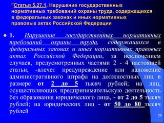 28
"Статья 5.27.1. Нарушение государственных
нормативных требований охраны труда, содержащихся
в федеральных законах и иных нормативных
правовых актах Российской Федерации
 1. Нарушение государственных нормативных
требований охраны труда, содержащихся в
федеральных законах и иных нормативных правовых
актах Российской Федерации, за исключением
случаев, предусмотренных частями 2 - 4 настоящей
статьи, -влечет предупреждение или наложение
административного штрафа на должностных лиц в
размере от 2 до 5 тысяч рублей; на лиц,
осуществляющих предпринимательскую деятельность
без образования юридического лица, - от 2 до 5 тысяч
рублей; на юридических лиц - от 50 до 80 тысяч
рублей
 