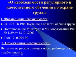 доц. Богданов В.В.
3
«О необходимости регулярного и
качественного обучения по охране
труда.»
1. Формальная необходимость:
 Ст. 225 ТК РФ Обучение в области охраны труда
 Постановление Минтруда и Минобразования РФ
№ 1/29 от 13 .01.2003
 Гост 12. 0.004-90
2. Объективная необходимость:
Вытекает из рисков стоящих перед работодателем
и работниками.
 