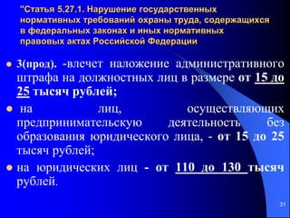 31
"Статья 5.27.1. Нарушение государственных
нормативных требований охраны труда, содержащихся
в федеральных законах и иных нормативных
правовых актах Российской Федерации
 3(прод). -влечет наложение административного
штрафа на должностных лиц в размере от 15 до
25 тысяч рублей;
 на лиц, осуществляющих
предпринимательскую деятельность без
образования юридического лица, - от 15 до 25
тысяч рублей;
 на юридических лиц - от 110 до 130 тысяч
рублей.
 
