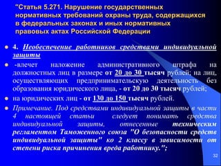 32
"Статья 5.271. Нарушение государственных
нормативных требований охраны труда, содержащихся
в федеральных законах и иных нормативных
правовых актах Российской Федерации
 4. Необеспечение работников средствами индивидуальной
защиты
 -влечет наложение административного штрафа на
должностных лиц в размере от 20 до 30 тысяч рублей; на лиц,
осуществляющих предпринимательскую деятельность без
образования юридического лица, - от 20 до 30 тысяч рублей;
 на юридических лиц - от 130 до 150 тысяч рублей.
 Примечание. Под средствами индивидуальной защиты в части
4 настоящей статьи следует понимать средства
индивидуальной защиты, отнесенные техническим
регламентом Таможенного союза "О безопасности средств
индивидуальной защиты" ко 2 классу в зависимости от
степени риска причинения вреда работнику.";
 